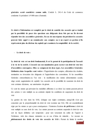 51
générales serait considérée comme nulle. L'article L. 241-4 du Code de commerce
condamne le président à 9 000 euros d'amende.
Ce droit à l’information est complété par le droit de contrôle des associés qui se traduit
par la possibilité de poser des questions aux dirigeants deux fois par an. Ils devront
répondre lors des assemblées générales. En cas de non réponse du président les associés
peuvent faire appel à un commissaire aux comptes ou à un expert en gestion (s’ils
représentent plus du dixième du capital) qui examinera la comptabilité de la société.
- Le droit de vote :
Le droit de vote est un droit fondamental, il est le garant de la participation de l’associé
à la vie de la société. L’associé (ou son mandataire) peut exercer son droit de vote lors
d’assemblées convoquées. Elles se composent de deux types. Les assemblées Générales
Ordinaires dans lesquelles sont votées : l’approbation des comptes, affectation des résultats,
nomination ou révocation des dirigeants et l’approbation des conventions. Et les assemblées
Générales extraordinaires ou l’on vote : la modification des statuts (dénomination sociale,
siège social, augmentation de capital). Les associés ont la possibilité de soustraire du droit de
vote certaines décisions, sur autorisation du gérant.
Ce sont les statuts qui prévoient les modalités afférentes à ce droit. Les statuts peuvent prévoir
des actions à vote multiple ou au contraire stipuler les conditions de suspension du droit de
vote
La gestion du vote dans les SAS, échappe aux règles communes, puisqu’elle n’est pas
concernée par la proportionnalité du droit de vote (comme une SA). Elle est essentiellement
régie par les statuts ce qui a pour conséquences : l’émission d’actions de préférence à droit de
vote multiple ou sans droit de vote. Les statuts peuvent au contraire suspendre le droit de vote
soit de façon définitive soit temporaire : pour non versement du solde de l’apport à
l’échéance, viols des clauses statutaires ou en cas d’abus de minorité… Le recours au
plafonnement des droits de vote des associés de SAS : Permet de limiter le nombre
 