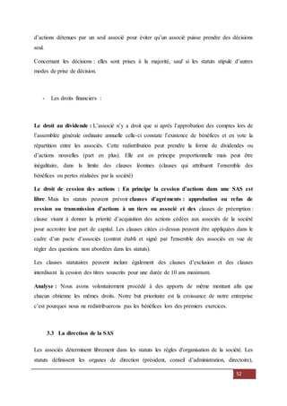 52
d’actions détenues par un seul associé pour éviter qu’un associé puisse prendre des décisions
seul.
Concernant les décisions : elles sont prises à la majorité, sauf si les statuts stipule d’autres
modes de prise de décision.
- Les droits financiers :
Le droit au dividende : L’associé n’y a droit que si après l’approbation des comptes lors de
l’assemblée générale ordinaire annuelle celle-ci constate l’existence de bénéfices et en vote la
répartition entre les associés. Cette redistribution peut prendre la forme de dividendes ou
d’actions nouvelles (part en plus). Elle est en principe proportionnelle mais peut être
inégalitaire, dans la limite des clauses léonines (clauses qui attribuent l’ensemble des
bénéfices ou pertes réalisées par la société)
Le droit de cession des actions : En principe la cession d’actions dans une SAS est
libre. Mais les statuts peuvent prévoir clauses d’agréments : approbation ou refus de
cession ou transmission d’actions à un tiers ou associé et des clauses de préemption :
clause visant à donner la priorité d’acquisition des actions cédées aux associés de la société
pour accroitre leur part de capital. Les clauses citées ci-dessus peuvent être appliquées dans le
cadre d’un pacte d’associés (contrat établi et signé par l'ensemble des associés en vue de
régler des questions non abordées dans les statuts).
Les clauses statutaires peuvent inclure également des clauses d’exclusion et des clauses
interdisant la cession des titres souscrits pour une durée de 10 ans maximum.
Analyse : Nous avons volontairement procédé à des apports de même montant afin que
chacun obtienne les mêmes droits. Notre but prioritaire est la croissance de notre entreprise
c’est pourquoi nous ne redistribuerons pas les bénéfices lors des premiers exercices.
3.3 La direction de la SAS
Les associés déterminent librement dans les statuts les règles d'organisation de la société. Les
statuts définissent les organes de direction (président, conseil d’administration, directoire),
 