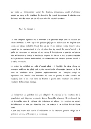 53
leur mode de fonctionnement (cumul des fonctions, rémunération, qualité d’actionnaire
requis), leur durée et les conditions de révocation. Le pouvoir des organes de direction sont
déterminés dans les statuts, par une décision collective ou par le président.
3.3.1 Le président :
La seule obligation législative est la nomination d’un président unique dans les sociétés par
actions simplifiées. Il peut s’agir d’une personne physique ou morale (dont les dirigeants sont
soumis aux mêmes modalités). Il doit être âgé de 18 ans minimum ou être émancipé et ne
connait pas de maximum (sauf si cela est prévu dans les statuts). Le statut d’associé et la
qualité de commerçant ne sont pas pris en compte. Il doit seulement ne pas être visé par un
texte lui interdisant d’exercer la fonction de président au sein de la SAS ( comme l’exercice
de la profession d’avocats fonctionnaires, des commissaires aux comptes...) ni être attaché à
la faillite personnelle.
Le régime du président est celui d’assimilé-salarié : il bénéficie du même régime de
protection social que les salarié mais ne peut pas prétendre à l’assurance chômage car il a le
statut de mandataire social (personne physique mandatée par l’entreprise chargé de
représenter cette dernière dans l’ensemble des actes de gestion). Il existe toutefois une
exception, dans le cas d’un cumul de fonction, il pourra alors bénéficier sous certaines
conditions de l’assurance chômage.
La rémunération du président n’est pas obligatoire (la présence et les conditions de la
rémunération sont fixées par les associés lors de l’assemblée générale), s’il est rémunéré elle
est imposables dans la catégorie des traitements et salaires. Les membres du conseil
d’administration ne sont pas rémunérés pour leur fonction et ne relèvent d’aucun régime
social.
Il peut être assisté d’un conseil d’administration ou de directeurs généraux chargé de la
gestion de services, qu’il nomme à sa convenance.
 