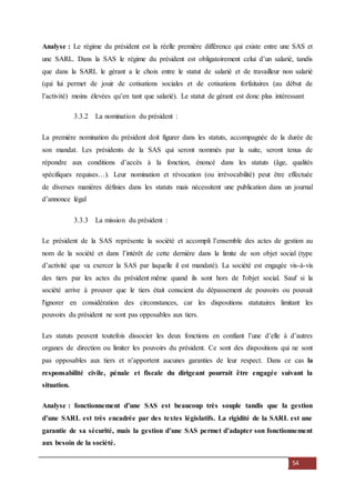 54
Analyse : Le régime du président est la réelle première différence qui existe entre une SAS et
une SARL. Dans la SAS le régime du président est obligatoirement celui d’un salarié, tandis
que dans la SARL le gérant a le choix entre le statut de salarié et de travailleur non salarié
(qui lui permet de jouir de cotisations sociales et de cotisations forfaitaires (au début de
l’activité) moins élevées qu’en tant que salarié). Le statut de gérant est donc plus intéressant
3.3.2 La nomination du président :
La première nomination du président doit figurer dans les statuts, accompagnée de la durée de
son mandat. Les présidents de la SAS qui seront nommés par la suite, seront tenus de
répondre aux conditions d’accès à la fonction, énoncé dans les statuts (âge, qualités
spécifiques requises…). Leur nomination et révocation (ou irrévocabilité) peut être effectuée
de diverses manières définies dans les statuts mais nécessitent une publication dans un journal
d’annonce légal
3.3.3 La mission du président :
Le président de la SAS représente la société et accompli l’ensemble des actes de gestion au
nom de la société et dans l’intérêt de cette dernière dans la limite de son objet social (type
d’activité que va exercer la SAS par laquelle il est mandaté). La société est engagée vis-à-vis
des tiers par les actes du président même quand ils sont hors de l'objet social. Sauf si la
société arrive à prouver que le tiers était conscient du dépassement de pouvoirs ou pouvait
l'ignorer en considération des circonstances, car les dispositions statutaires limitant les
pouvoirs du président ne sont pas opposables aux tiers.
Les statuts peuvent toutefois dissocier les deux fonctions en confiant l’une d’elle à d’autres
organes de direction ou limiter les pouvoirs du président. Ce sont des dispositions qui ne sont
pas opposables aux tiers et n’apportent aucunes garanties de leur respect. Dans ce cas la
responsabilité civile, pénale et fiscale du dirigeant pourrait être engagée suivant la
situation.
Analyse : fonctionnement d’une SAS est beaucoup très souple tandis que la gestion
d’une SARL est très encadrée par des textes législatifs. La rigidité de la SARL est une
garantie de sa sécurité, mais la gestion d’une SAS permet d’adapter son fonctionnement
aux besoin de la société.
 