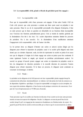 55
3.4 La responsabilité civile, pénale et fiscale du président peut être engagée :
3.4.1 La responsabilité civile
Pour que la responsabilité civile d'une personne soit engagée. Il faut selon l’article 1382 du
Code civil, prouver que cette personne a commis une faute ayant causé un préjudice à une
autre personne. Dans le cas de la responsabilité personnelle d'un dirigeant d'entreprise, il faut
en outre prouver que la faute en question est détachable de ses fonctions (faute incompatible
avec l’exercice des fonctions particulièrement grave). Cela se traduit de manière générale par
la dissimulation d’un fait à des tiers : Ex : cacher dispositions statutaires limitant les pouvoirs
du président. Ou à des associés : Ex : la dissimulation d’une modification entrainant
l’engagement de la responsabilité civile de l’auteur des faits.
La loi permet donc au dirigeant d’intenter une action ut universi (action dirigée par les
dirigeants pour obtenir la réparation du préjudice causé à la société qu'ils dirigent) mais étant
donné que ces derniers disposent, seuls, du droit de représenter la société en justice il est assez
rare que le dirigeant à l’origine de la faute engage une action en justice pour être condamné. Il
existe également l’action ut singuli, qui répond au problème précédemment soulevé. Un
associé ou groupe d’associé pourra engager une action en réparation du préjudice social et
lors du changement de direction permettra à la nouvelle direction de poursuivre l’ancien
dirigeant pour obtenir réparation. Si la faute est prouvée, le dirigeant serait condamné au
versement de dommages et intérêts.
3.4.2 Pénale :
Le président ou les dirigeants de la SAS peuvent voir leur responsabilité pénale engagée lorsqu’ils
commettent des infractions intentionnellement en violation du Code pénal, du Code de commerce ou
de dispositions législatives spécifiques. Ce type de responsabilité est engagé en cas de corruption, du
non respect des mentions obligatoires d’une facture ou de pratiques restrictives de concurrence. Il est
puni de 5 ans d'emprisonnement et 75 000 euros d'amende.
3.4.3 Fiscale
Toute personne à qui il est confiée une fonction de direction d’une société ou de toute autre personne
morale est tenue de respecter les obligations fiscales. Le dirigeant est tenu du passif fiscal de la
société, lorsqu’il qu’il est engagé par des manœuvres frauduleuses ou d’inobservation de sa part. Ex :
quand le passif fiscal de la société est irrécouvrable par sa faute et que le recouvrement de ces dettes
 