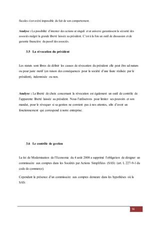 56
fiscales s'est avéré impossible du fait de son comportement.
Analyse : La possibilité d’intenter des actions ut singuli et ut universi garantissent la sécurité des
associés malgré la grande liberté laissée au président. C’est à la fois un outil de dissuasion et de
garantie financière du passif des associés.
3.5 La révocation du président
Les statuts sont libres de définir les causes de révocation du président elle peut être ad nutum
ou pour juste motif (en raison des conséquences pour la société d’une faute réalisée par le
président), indemnisée ou non.
Analyse : La liberté de choix concernant la révocation est également un outil de contrôle de
l’apparente liberté laissée au président. Nous l’utiliserons pour limiter ses pouvoirs et son
mandat, pour le révoquer si sa gestion ne convient pas à nos attentes, afin d’avoir un
fonctionnement qui correspond à notre entreprise.
3.6 Le contrôle de gestion
La loi de Modernisation de l’Economie du 4 août 2008 a supprimé l’obligation de désigner un
commissaire aux comptes dans les Sociétés par Actions Simplifiées (SAS) (art. L 227-9-1 du
code de commerce).
Cependant la présence d’un commissaire aux comptes demeure dans les hypothèses où la
SAS:
 