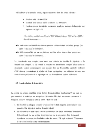 57
à la clôture d’un exercice social, dépasse au moins deux des seuils suivants :
 Total du bilan : 1 000 000 €
 Montant hors taxe du chiffre d’affaires : 2 000 000 €
 Nombre moyens de salariés permanents employés au cours de l’exercice est
supérieur ou égal à 20
(Ces chiffres sont fixésparDécret n° 2009-234 du 25 février 2009 et l’art R 227-1
. du code de commerce).
La SAS exerce un contrôle sur une ou plusieurs autres sociétés du même groupe. (art.
L233-16 du code de commerce).
La SAS est contrôlée par une ou plusieurs sociétés mères au sein d’un groupe (art.
L233-16 du code de commerce).
Le commissaire aux comptes aura alors pour mission de certifier la régularité et la
sincérité des comptes. Et de vérifier la véracité des informations comptes tenues dans les
documents sociaux communiquées aux associés lors de l’Assemblée générale Ordinaire
CAC doivent communiquer le résultat de leurs investigations aux dirigeants sociaux, aux
associés et au procureur de la république en cas de révélations de faits délictueux
3.7 La dissolution de la société :
La société par actions simplifiée prend fin lors de sa dissolution (au bout de 99 ans mais on
peut poursuivre la société par une prorogation). Néanmoins Elle obéit aux causes communes à
toutes les sociétés énoncées à l'article 1844-7 du Code civil :
La dissolution anticipée : volonté d’un associé ou de la majorité extraordinaire des
associés. Elle intervient au jour de cette volonté.
La dissolution de plein droit : arrivée automatique en raison de certains évènements.
Cela se traduit par une arrivée à son terme ou par la survenance d’un évènement
constituant une cause de dissolution selon les statuts. Elle agit au jour de l’évènement
à l’insu des associés : elle est irrémédiable.
 