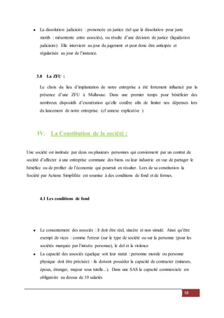 58
La dissolution judiciaire : prononcée en justice (tel que la dissolution pour juste
motifs : mésentente entre associés), ou résulte d’une décision de justice (liquidation
judiciaire). Elle intervient au jour du jugement et peut donc être anticipée et
régularisée au jour de l’instance.
3.8 La ZFU :
Le choix du lieu d’implantation de notre entreprise a été fortement influencé par la
présence d’une ZFU à Mulhouse. Dans une premier temps pour bénéficier des
nombreux dispositifs d’exonération qu’elle confère afin de limiter nos dépenses lors
du lancement de notre entreprise. (cf annexe explicative )
IV. La Constitution de la société :
Une société est instituée par deux ou plusieurs personnes qui conviennent par un contrat de
société d’affecter à une entreprise commune des biens ou leur industrie en vue de partager le
bénéfice ou de profiter de l’économie qui pourrait en résulter. Lors de sa constitution la
Société par Actions Simplifiée est soumise à des conditions de fond et de formes.
4.1 Les conditions de fond
Le consentement des associés : il doit être réel, sincère et non simulé. Ainsi qu’être
exempt de vices : comme l'erreur (sur le type de société ou sur la personne (pour les
sociétés marquée par l’intuitu personae), le dol et la violence
La capacité des associés (quelque soit leur statut : personne morale ou personne
physique doit être précisée) : ils doivent posséder la capacité de contracter (mineurs,
époux, étranger, majeur sous tutelle...). Dans une SAS la capacité commerciale est
obligatoire au dessus de 10 salariés
 