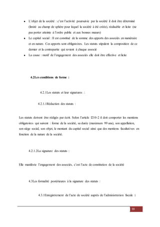59
L’objet de la société : c’est l’activité poursuivie par la société il doit être déterminé
(limité au champ de sphère pour lequel la société à été créée), réalisable et licite (ne
pas porter atteinte à l’ordre public et aux bonnes mœurs)
Le capital social : Il est constitué de la somme des apports des associés en numéraire
et en nature. Ces apports sont obligatoires. Les statuts stipulent la composition de ce
dernier et la contrepartie qui revient à chaque associé
La cause : motif de l’engagement des associés elle doit être effective et licite
4.2Les conditions de forme :
4.2.1Les statuts et leur signatures :
4.2.1.1Rédaction des statuts :
Les statuts doivent être rédigés par écrit. Selon l’article l210-2 il doit comporter les mentions
obligatoires qui suivent : forme de la société, sa durée (maximum 99 ans), son appellation,
son siège social, son objet, le montant du capital social ainsi que des mentions facultatives en
fonction de la nature de la société.
4.2.1.2La signature des statuts :
Elle manifeste l’engagement des associés, c’est l’acte de constitution de la société
4.3Les formalité postérieures à la signature des statuts :
4.3.1Enregistrement de l’acte de société auprès de l’administration fiscale :
 