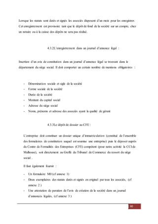 60
Lorsque les statuts sont datés et signés les associés disposent d’un mois pour les enregistrer.
Cet enregistrement est provisoire tant que le dépôt de fond de la société sur un compte, chez
un notaire ou à la caisse des dépôts ne sera pas réalisé.
4.3.2L’enregistrement dans un journal d’annonce légal :
Insertion d’un avis de constitution dans un journal d’annonce légal se trouvant dans le
département du siège social. Il doit comporter un certain nombre de mentions obligatoires :
- Dénomination sociale et sigle de la société
- Forme sociale de la société
- Durée de la société
- Montant du capital social
- Adresse du siège social
- Noms, prénoms et adresse des associés ayant la qualité de gérant
4.3.3Le dépôt de dossier au CFE :
L’entreprise doit constituer un dossier unique d’immatriculation (constitué de l’ensemble
des formulaires de constitution auquel est soumise une entreprise) puis le déposer auprès
du Centre de Formalités des Entreprises (CFE) compétent (pour notre activité la CCI de
Mulhouse), soit directement au Greffe du Tribunal de Commerce du ressort du siège
social .
Il faut également fournir :
- Un formulaire M0 (cf annexe 1)
- Deux exemplaires des statuts datés et signés en original par tous les associés, (cf
annexe 2 )
- Une attestation de parution de l’avis de création de la société dans un journal
d’annonces légales, (cf annexe 3 )
 
