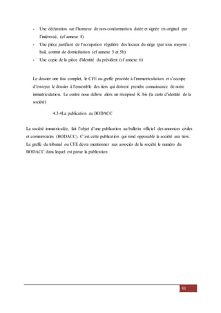 61
- Une déclaration sur l’honneur de non-condamnation datée et signée en original par
l’intéressé, (cf annexe 4)
- Une pièce justifiant de l’occupation régulière des locaux du siège (par tous moyens :
bail, contrat de domiciliation (cf annexe 5 et 5b)
- Une copie de la pièce d'identité du président (cf annexe 6)
Le dossier une fois complet, le CFE ou greffe procède à l’immatriculation et s’occupe
d’envoyer le dossier à l’ensemble des tiers qui doivent prendre connaissance de notre
immatriculation. Le centre nous délivre alors un récépissé K. bis (la carte d’identité de la
société)
4.3.4La publication au BODACC
La société immatriculée, fait l’objet d’une publication au bulletin officiel des annonces civiles
et commerciales (BODACC). C’est cette publication qui rend opposable la société aux tiers.
Le greffe du tribunal ou CFE devra mentionner aux associés de la société le numéro du
BODACC dans lequel est parue la publication
 