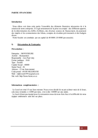 64
PARTIE FINANCIERE
Introduction
Nous allons voir dans cette partie l’ensemble des éléments financiers nécessaires de à la
création de notre entreprise. Il s’agit notamment de la prise en compte : des différents apports,
de la détermination du chiffre d’affaires, des diverses sources de financement, du paiement
des impôts et les commentaires des bilans, comptes de résultats prévisionnels et des budgets
divers.
Notre Société est constituée par un capital de 40 000€ (10 000€ par associés).
I) Présentation de l’entreprise
Présentation :
Entreprise : BONN'HEURE
Activité : Restauration
Responsable : Léo-Paul Litty
Forme juridique : SAS
Type : Société
Capital Social : 40000
Statut Fiscal : IS
Adresse : 15 rue Jean-monnet
Code postal : 68100 MULHOUSE
Mail : ralph.ward1991@gmail.com
Site web: http://bonn-heure.co.cc
Informations complémentaires :
Le Local est situé 15 rue Jean-monnet. Nous avons décidé de ne pas acheter mais de le louer,
cela nous reviendra à 1200€ par mois, c'est à dire 14400€ sur une année.
Le local n'étant pas équipé pour la restauration nous devrons faire face à la difficulté de nous
équiper entièrement sans rien sur place.
 