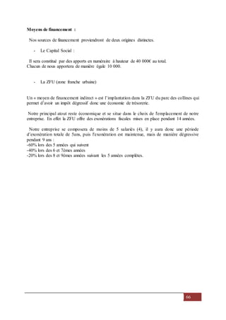 66
Moyens de financement :
Nos sources de financement proviendront de deux origines distinctes.
- Le Capital Social :
Il sera constitué par des apports en numéraire à hauteur de 40 000€ au total.
Chacun de nous apportera de manière égale 10 000.
- La ZFU (zone franche urbaine)
Un « moyen de financement indirect » est l’implantation dans la ZFU du parc des collines qui
permet d’avoir un impôt dégressif donc une économie de trésorerie.
Notre principal atout reste économique et se situe dans le choix de l'emplacement de notre
entreprise. En effet la ZFU offre des exonérations fiscales mises en place pendant 14 années.
Notre entreprise se composera de moins de 5 salariés (4), il y aura donc une période
d’exonération totale de 5ans, puis l'exonération est maintenue, mais de manière dégressive
pendant 9 ans :
-60% lors des 5 années qui suivent
-40% lors des 6 et 7èmes années
-20% lors des 8 et 9èmes années suivant les 5 années complètes.
 