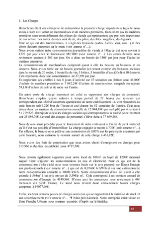 68
1. Les Charges
Bonn’heure étant une entreprise de restauration la première charge importante à laquelle nous
avons à faire est l’achat de marchandises et de matières premières. Dans notre cas les matières
premières sont essentiellement des pièces de viande qui représentent une part très importante
de nos achats. Les autres denrées sont du riz, des pâtes, des frites surgelées, des légumes.
Pour ce qui est des marchandises, il s’agit des boissons (sodas, bières, vins, eau…) et des
divers desserts proposés sur le menu (voir annexe n°…).
Nous avons estimé notre consommation journalière de viande à 14kg ce qui nous revient à
122€ par jour chez le fournisseur METRO (voir annexe n°…). Les autres denrées nous
reviennent environ à 28€ par jour. On a donc un besoin de 150€ par jour pour l’achat de
matières premières.
La consommation de marchandises comprend quant à elle les besoins en boissons et en
desserts. Nous avons tablé sur un besoin journalier (en tenant compte des boissons incluses
dans le menu), de 20 sodas, 1 bouteille de vin, 5 bières, 5 bouteilles d’eau (50cl) et 10 desserts.
Cela représente donc une consommation de 27,39€ par jour.
En rapportant ces chiffres à nos 6 jours d’activité sur 47 semaines on obtient donc 44100€
d’achats de matières premières et 7 842,24€ d’achats de marchandises auxquels on rajoute
59,13€ d’achats de café et de sucre sur l’année.
Un autre poste de charge important est celui se rapportant aux charges de personnel.
Bonn’heure emploie quatre salariés à temps partiel de 27 heures par semaine qui
correspondent aux 4h30 d’ouverture quotidienne de notre établissement. Ils sont rémunérés au
smic horaire soit 9.22€ brut de l’heure et ceci durant les 52 semaines de l’année. Cela nous
donne donc un montant de rémunération annuelle de 12 944,88€ qui multiplié par 4 revient à
51 779,52€. On rajoute à cela les charges sociales qui correspondent à la moitié de ce montant
soit 25 889,76€. Le total des charges de personnel s’élève donc à 77 669,28€.
Nous devons aussi procéder pour le lancement de notre restaurant à l’achat de petit matériel
qu’il n’est pas possible d’immobiliser. La charge engagée se monte à 776€ (voir annexe n°…).
Par ailleurs, la banque nous prélève une commission de 0,03% sur les paiements encaissés par
carte bancaire, nous estimons le montant annuel de cette charge à 461,92€.
Nous avons des frais de constitution que nous avons choisi d’enregistrer en charges pour
313,96€ et des frais de publicité pour 4717,50€.
Nous devons également supporter pour notre local de 100m² un loyer de 1200€ mensuel
auquel vient s’ajouter les consommations en eau et électricité. Pour ce qui est de la
consommation d’électricité nous nous sommes basés sur le prix proposé par Direct Energie
aux professionnels (voir annexe n°…) qui est de 0,0746€ le kW/h et sur une estimation de
notre consommation annuelle à 30000 kW/h. Notre consommation d’eau est quant à elle
estimée à 564m3
à un prix moyen de 3,39€le m3
. Cela correspond à un montant annuel de
consommation d’énergie de 4149,96€. D’autre part les assurances nous reviennent à 44€
mensuels soit 528€ l’année. Le local nous revient donc annuellement toutes charges
comprises à 19077,96€.
Enfin, les deux derniers postes de charges sont ceux qui se rapportent à la variation de stock et
aux amortissements (voir annexe n°…  bilan prévisionnel). Notre entreprise étant située en
Zone Franche Urbaine nous sommes exonérés d’impôt sur le bénéfice.
 