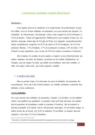 6
I. Traitement statistique enquête Bonn’heure
Introduction :
Cette enquête porte sur la satisfaction et le comportement des professionnels du parc
des collines vis-à-vis de leurs habitudes de restauration en ce qui concerne leur déjeuner. Un
échantillon1
de 108 personnes a été interrogé. Celui-ci était composé de 52,4% d’hommes et
47,6% de femmes. Venant de l’agglomération Mulhousienne pour la plupart d’entre eux. Les
individus interrogés étaient âgés de 18 à plus de 50 ans. Les catégories socioprofessionnelles
étaient essentiellement composées de 38.7% de cadres et 25.5% d’employés, de 13.2% de
profession libérales, 7.5% d’étudiants, 4.7% de commerçant et artisans, 2.8% d’ouvrier, 1.9%
d’Inactif et aucun agriculteurs (avec un taux de 79.2% de sondés se restaurant à l’extérieur).
Afin d’analyser les résultats de cette enquête, ce rapport va tout d’abord présenter une
analyse statistique uni-variée des données, qui portera sur les résultats fondamentaux de
l’enquête, puis une analyse bi-variée, qui établira des corrélations entre deux variables, et
enfin, une analyse multi-variée, qui croisera plusieurs variables.
1. L’analyse uni-variée
Dans un premier temps, il est nécessaire de cerner les habitudes de restauration des
consommateurs. Pour cela, il faut d’abord analyser, les variables pertinentes concernant leurs
habitudes et leurs satisfactions.
1.a) Les habitudes
En ce qui concerne leurs habitudes de restauration, l’enquête s’est focalisée sur des multiples
critères, tant qualitatif que quantitatifs. La première chose qu’il était nécessaire de connaitre
était la proportion de la population sondée se restaurant à l’extérieur, afin de constater la
présence potentielle d’un marché. Sur les 108 personnes interrogées, 83 ont déclaré manger en
dehors de leur lieu de travail, soit 76.9% et seulement 25 ont affirmé se restaurer dans leur
entreprise, c'est-à-dire 23.1% de l’échantillon.
1
Echantillon :Ensemble d'individusreprésentatif d'une population et choisi en vue d'un sondage
 