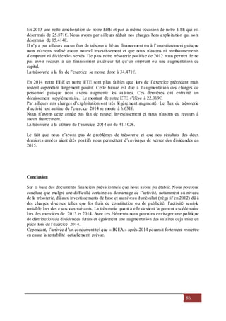 86
En 2013 une nette amélioration de notre EBE et par la même occasion de notre ETE qui est
désormais de 25.871€. Nous avons par ailleurs réduit nos charges hors exploitation qui sont
désormais de 15.414€.
Il n’y a par ailleurs aucun flux de trésorerie lié au financement ou à l’investissement puisque
nous n’avons réalisé aucun nouvel investissement et que nous n’avons ni remboursements
d’emprunt ni dividendes versés. De plus notre trésorerie positive de 2012 nous permet de ne
pas avoir recours à un financement extérieur tel qu’un emprunt ou une augmentation de
capital.
La trésorerie à la fin de l’exercice se monte donc à 34.471€.
En 2014 notre EBE et notre ETE sont plus faibles que lors de l’exercice précédent mais
restent cependant largement positif. Cette baisse est due à l’augmentation des charges de
personnel puisque nous avons augmenté les salaires. Ces dernières ont entraîné un
décaissement supplémentaire. Le montant de notre ETE s’élève à 22.069€.
Par ailleurs nos charges d’exploitation ont très légèrement augmenté. Le flux de trésorerie
d’activité est au titre de l’exercice 2014 se monte à 6.631€.
Nous n’avons cette année pas fait de nouvel investissement et nous n’avons eu recours à
aucun financement.
La trésorerie à la clôture de l’exercice 2014 est de 41.102€.
Le fait que nous n’ayons pas de problèmes de trésorerie et que nos résultats des deux
dernières années aient étés positifs nous permettent d’envisager de verser des dividendes en
2015.
Conclusion
Sur la base des documents financiers prévisionnels que nous avons pu établir. Nous pouvons
conclure que malgré une difficulté certaine au démarrage de l’activité, notamment au niveau
de la trésorerie, dû aux investissements de base et au niveau du résultat (négatif en 2012) dû à
des charges diverses telles que les frais de constitution ou de publicité, l’activité semble
rentable lors des exercices suivants. La trésorerie quant à elle devient largement excédentaire
lors des exercices de 2013 et 2014. Avec ces éléments nous pouvons envisager une politique
de distribution de dividendes futurs et également une augmentation des salaires deja mise en
place lors de l’exercice 2014.
Cependant, l’arrivée d’un concurrent tel que « IKEA » après 2014 pourrait fortement remettre
en cause la rentabilité actuellement prévue.
 