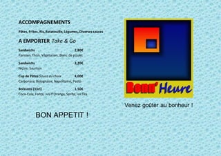 ACCOMPAGNEMENTS
Pâtes, Frites, Riz, Ratatouille, Légumes, Diversessauces
A EMPORTER Take & Go
Sandwichs 2,80€
Parisien, Thon, Végétarien, Blanc de poulet
Sandwichs 3,20€
Niçois, Saumon
Cup de Pâtes Sauce au choix 4,00€
Carbonara, Bolognaise, Napolitaine, Pesto
Boissons (33cl) 1,50€
Coca-Cola, Fanta, Jus d’Orange, Sprite, IceTea
BON APPETIT !
Venez goûter au bonheur !
 