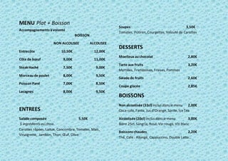 MENU Plat + Boisson
Accompagnements àvolonté
BOISSON
NON ALCOLISEE ALCOLISEE
Entrecôte 10,50€ 12,00€
Côte de bœuf 9,00€ 11,00€
Steak Haché 7,50€ 9,00€
Morceaude poulet 8,00€ 9,50€
PoissonPané 7,00€ 8,50€
Lasagnes 8,00€ 9,50€
ENTREES
Salade composée 5,50€
5 ingrédientsau choix
Carottes râpées, Laitue, Concombre, Tomates, Maïs,
Vinaigrette, Jambon, Thon, Œuf, Olive
Soupes 3,50€
Tomates, Potiron, Courgettes, Velouté de Carottes
DESSERTS
Moelleux auchocolat 2,80€
Tarte aux fruits 3,20€
Myrtilles, Framboises, Fraises, Pommes
Salade de fruits 2,60€
Coupe glacée 2,85€
BOISSONS
Non alcoolisée (33cl) inclusdansle menu 2,00€
Coca-cola, Fanta, Jus d’Orange, Sprite, IceTea
Alcoolisée(20cl) inclusdansle menu 3,00€
Bière 25cl, Sangria, Rosé, Vin rouge, Vin blanc
Boissons chaudes 2,20€
Thé, Café : Allongé, Cappuccino, Double Latte…
 