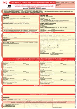 DÉCLARATION DE CRÉATION D’UNE SOCIÉTÉ OU AUTRE PERSONNE MORALE
23
2
1
3
4
5
8
9
10
13
14
15
19
20
21
22
7
RÉSERVÉ AU CFE M G U I D B E F K T
Déclaration n°
Reçue le
Transmisele
DÉNOMINATION
Sigle
Forme juridique
❒ SAS constituée d’un associé unique, l’associé unique en est le président ❒ oui
Durée de la personne morale
Capital, montant, unité monétaire : Si capital variable, minimum
Date de clôture de l’exercice social Le cas échéant, du 1er
exercice :
❒ CONSTITUTION D’UNE SOCIÉTÉ COMMERCIALE ❒ LA SOCIÉTÉ EST CONSTITUÉE SANS EXERCER L’ACTIVITÉ
❒ SOCIÉTÉ COMMERCIALE ÉTRANGÈRE : ❒ OUVERTURE DU PREMIER ÉTABLISSEMENT EN FRANCE ❒ ACTIVITÉ AMBULANTE D’UNE SOCIÉTÉ DE L’ESPACE ÉCONOMIQUE EUROPÉEN (EEE)
❒ CONSTITUTION D’UNE PERSONNE MORALE DONT L’IMMATRICULATION EST PRÉVUE PAR UN TEXTE
6
PRINCIPALE(S) ACTIVITÉ(S) parmi celles énumérées dans l’objet social :
❒ La société résulte d’une fusion / scission : indiquer les personnes morales qui ont participé à l’opé-
ration sur l’intercalaire M0’.
❒ AUTRE(S) ÉTABLISSEMENT(S) SITUÉ(S) DANS UN ÉTAT MEMBRE DE L’UNION EUROPÉENNE
OU DE L’ESPACE ÉCONOMIQUE EUROPÉEN : Indiquer ces établissements sur l’intercalaire M0’.
11
12
ADRESSE DE L’ÉTABLISSEMENT où s’exerce l’activité, si différente du siège et relevant du
même greffe sinon remplir imprimé M2
(Rés., bât., app., étage, n°, voie, lieu-dit)
Code postal Commune
DATE DE DÉBUT D’ACTIVITÉ ❒ Permanente ❒ Saisonnière / ❒ Ambulant
Activité principale exercée dans l’établissement :
Autre(s) activité(s) :
NOM COMMERCIAL
ENSEIGNE
Le présent document constitue une demande d’immatriculation au RCS, au RM, le cas échéant, au RSAC, REB et vaut déclaration au x services fiscaux, aux organismes de sécurité sociale, à l’INSEE et, s’il y a lieu,
à l’inspection du travail. Quiconque donne, de mauvaise foi, des indications inexactes ou incomplètes s’expose à des sanctions pénales pouvant aller jusqu’à l’emprisonnement.
R E N S E I G N E M E N T S C O M P L É M E N TA I R E S
OBSERVATIONS :
ADRESSE de correspondance ❒ Déclarée au cadre n° ❒ Autre
Code postal Commune
Tél Tél
Fax / mèl
❒ LE REPRÉSENTANT LÉGAL Déclaré au cadre N°
❒ LE MANDATAIRE ayant procuration
nom, prénom/dénomination et adresse
SIGNATURE
Signer chaque feuillet séparément.
Certifie l'exactitude des renseignements donnés
Fait à Le
Nombre d’intercalaire(s) M0’ de volet(s) TNS :
Nombre d’imprimé(s) ACCRE :
QUALITÉ
Nom de naissance / dénomination
Nom d’usage Prénom
Né(e) le à Nationalité
Domicile / Siège
Code postal Commune
POUR UNE PERSONNE MORALE forme juridique
Lieu et N° d’immatriculation
QUALITÉ
Nom de naissance / dénomination
Nom d’usage Prénom
Né(e) le à Nationalité
Domicile / Siège
Code postal Commune
POUR UNE PERSONNE MORALE forme juridique
Lieu et N° d’immatriculation
QUALITÉ
Nom de naissance / dénomination
Nom d’usage Prénom
Né(e) le à Nationalité
Domicile / Siège
Code postal Commune
POUR UNE PERSONNE MORALE forme juridique
Lieu et N° d’immatriculation
16
17
18
O P T I O N ( S ) F I S C A L E ( S )
D É C L A R AT I O N R E L AT I V E À L’ É TA B L I S S E M E N T E T À L’ A C T I V I T É
ORIGINE DU FONDS OU ORIGINE DE L’ACTIVITÉ
ORIGINE DE L’ACTIVITÉ LIBÉRALE ❒ Création, passer au cadre 12 ❒ Reprise
Précédent exploitant : N° unique d’identification
Nom de naissance / Dénomination
Nom d’usage Prénoms
ORIGINE DU FONDS DE COMMERCE OU ARTISANAL ❒ Création, passer au cadre 12 ❒ Achat ❒ Apport
Achat, Apport (sauf pour fonds artisanal et achat dans le cadre d’un plan de cession)
Journal d’Annonces Légales : date de parution
Nom du journal :
Précédent exploitant : N° unique d’identification
Nom de naissance / Dénomination
Nom d’usage Prénoms
❒ Location-Gérance ❒ Gérance-mandat ❒ Autre
Dates du contrat : Début fin
Renouvellement par tacite reconduction ❒ oui ❒ non
Loueur du fonds ou Mandant du fonds
Nom de naissance / Dénomination
Nom d’usage Prénoms
Domicile / Siège
Code postal Commune
Pour la gérance-mandat N° unique d’identification du mandant
Greffet d’immatriculation
QUALITÉ
Nom de naissance / dénomination
Nom d’usage Prénom
Né(e) le à Nationalité
Domicile / Siège
Code postal Commune
POUR UNE PERSONNE MORALE forme juridique
Lieu et N° d’immatriculation
QUALITÉ
Nom de naissance / dénomination
Nom d’usage Prénom
Né(e) le à Nationalité
Domicile / Siège
Code postal Commune
POUR UNE PERSONNE MORALE forme juridique
Lieu et N° d’immatriculation
QUALITÉ
Nom de naissance / dénomination
Nom d’usage Prénom
Né(e) le à Nationalité
Domicile / Siège
Code postal Commune
POUR UNE PERSONNE MORALE forme juridique
Lieu et N° d’immatriculation
ADRESSE DU SIÈGE
Rés., bât., app., étage, n°, voie, lieu-dit
Code postal Commune
Préciser si le siège est fixé :
❒ Au domicile du représentant légal dans le cadre de la domiciliation provisoire
❒ Dans une entreprise de domiciliation : N° unique d’identification
Nom du domiciliataire
D É C L A R AT I O N R E L AT I V E À L A S O C I É T É
SOCIÉTÉS COMMERCIALES ÉTRANGÈRES
Registre public du siège à l’étranger :
Lieu et pays
N° d’immatriculation
Adresse de l’établissement en France : Rés., bât., app., étage, n°, voie, lieu-dit
Code postal Commune
Marché principal où s’exerce l’activité ambulante (société de l’EEE) :
Code postal Commune
D É C L A R AT I O N R E L AT I V E A U R E P R É S E N TA N T L É G A L E T A U T R E S P E R S O N N E S A S S U R A N T L E C O N T R Ô L E ,
Y C O M P R I S L E S A S S O C I É S I N D É F I N I M E N T E T S O L I D A I R E M E N T R E S P O N S A B L E S E T P E R S O N N E S AYA N T L E P O U V O I R D ’ E N G A G E R L A S O C I É T É
P o u r l e s p e r s o n n e s m o r a l e s s o u m i s e s à l ’ o b l i g a t i o n d e d é s i g n e r u n r e p r é s e n t a n t , c o m p l é t e r l a r u b r i q u e s p é c i f i q u e d e l ’ i m p r i m é M 0 ’
P o u r l e s p e r s o n n e s r e l e v a n t d u r é g i m e d e s t r a v a i l l e u r s n o n s a l a r i é s , c o m p l é t e r p a r l e v o l e t s o c i a l T N S ( S N C , s o c i é t é e n c o m m a n d i t e … )
Laloin°78-17du6janvier1978modifiée,relativeàl’informatique,auxfichiersetauxlibertéss’appliqueauxréponsesdespersonnesphysiquesàcequestionnaire.Elleleurgarantitundroitd’accèsetderectification,pourlesdonnéeslesconcernant,auprèsdesorganismesdestinatairesdeceformulaire.
Suite sur intercalaire(s) M0’
SAS, SA, SNC, SELAFA, SELAS, Commandite et société commerciale étrangère
M0
N° 13959*01
ATTENTION pour la constitution d’une SARL, SELARL, société civile, société ayant une activité principale agricole, GIE/GEIE,
prendre un imprimé M0 spécifique ou GO
Pour faciliter votre déclaration, reportez-vous à la notice
Bonn'heure
Bonn'heure
Société par actions simplifiée
40 000€
La restauration rapide
57 Rue Jacques Mugnier
6 8 1 0 0 MULHOUSE
57 Rue Jacques Mugnier
6 8 1 0 0 MULHOUSE
Bonn'heure
Bonn'heure
2 9 0 3 2 0 1 2
La restauration rapide
Livraison
0 1 0 3 2 0 1 2
LES DERNIERES NOUVELLES D’ALSACE
1 2 0 3 2 0 1 2 1 1 0 3 2 0 1 5
DAMPIERRE
DAMPIERRE Eric
12bis Avenue d'Alsace
6 8 0 0 0 Colmar
Président
LITTY
LITTY Léo-Paul
1 4 0 1 1 9 9 1 Strasbourg Française
42 rue Henri Lebert
6 8 0 0 0 Colmar
Salarié
MISEVICIUS
MISEVICIUS Lukas
1 5 1 0 1 9 9 2 Vilnius Française
6 rue Général deGaulle
6 7 0 0 0 Strasbourg
Directeur général
WARD
WARD Ralph
2 6 1 2 1 9 9 1 Northampton Anglaise
9 rue d'Eguisheim
6 8 1 2 7 Ste Croix en Plaine
Salarié
NDASHIMYE
NDASHIMYE Jean-Luc
0 4 0 4 1 9 9 2 Strasbourg Française
5 rue Henri Dunant
6 7 0 0 0 Strasbourg
WARD, Ralph
Mulhouse 23/03/2012
Imprimer
Réinitialiser N° 13959*03
 