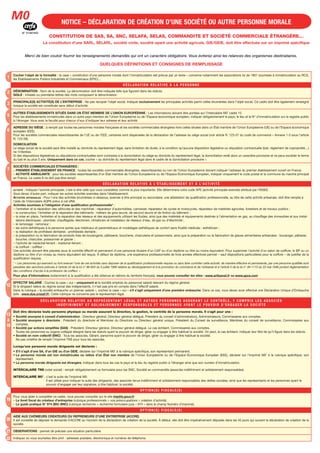 10
12
1
2
3
5
6
7
13
à
18
19
20
21
22
NOTICE – DÉCLARATION DE CRÉATION D’UNE SOCIÉTÉ OU AUTRE PERSONNE MORALE
Merci de bien vouloir fournir les renseignements demandés qui ont un caractère obligatoire. Vous éviterez ainsi les relances des organismes destinataires.
QUELQUES DÉFINITIONS ET CONSIGNES DE REMPLISSAGE
Cocher l’objet de la formalité : la case « constitution d’une personne morale dont l’immatriculation est prévue par un texte » concerne notamment les associations loi de 1901 soumises à immatriculation au RCS,
les Établissements Publics Industriels et Commerciaux (EPIC)…
D É C L A R AT I O N R E L AT I V E À L A P E R S O N N E
DÉNOMINATION : Nom de la société. La dénomination doit être indiquée telle que figurant dans les statuts.
SIGLE : Initiales ou premières lettres des mots composant la dénomination.
M0
N° 51387#02
CONSTITUTION DE SAS, SA, SNC, SELAFA, SELAS, COMMANDITE ET SOCIÉTÉ COMMERCIALE ÉTRANGÈRE…
La constitution d’une SARL, SELARL, société civile, société ayant une activité agricole, GIE/GEIE, doit être effectuée sur un imprimé spécifique
PRINCIPALE(S) ACTIVITÉ(S) DE L’ENTREPRISE : Ne pas recopier l’objet social. Indiquer exclusivement les principales activités parmi celles énumérées dans l’objet social. Ce cadre doit être également renseigné
lorsque la société est constituée sans début d’activité.
AUTRES ÉTABLISSEMENTS SITUÉS DANS UN ÉTAT MEMBRE DE L’UNION EUROPÉENNE : Les informations doivent être portées sur l’intercalaire M0’ cadre 15.
Pour les établissements immatriculés dans un autre pays membre de l’Union Européenne ou de l’Espace économique européen, indiquer obligatoirement le pays, le lieu et le N° d’immatriculation sur le registre public
à l’étranger. Vous avez la faculté pour chacun d’eux d’indiquer leur adresse et leur activité.
ADRESSE DU SIÈGE : à remplir par toutes les personnes morales françaises et les sociétés commerciales étrangères hors celles situées dans un État membre de l’Union Européenne (UE) ou de l’Espace économique
européen (EEE).
Pour les sociétés commerciales ressortissantes de l’UE ou de l’EEE, certaines sont dispensées de la déclaration de l’adresse du siège social (voir article R. 123-57 du code de commerce – Annexe 1-3 sous l’article
R. 123-58).
DOMICILIATION
Le siège social de la société peut être installé au domicile du représentant légal, sans limitation de durée, à la condition qu’aucune disposition législative ou stipulation contractuelle (bail, règlement de copropriété…)
ne l’interdise.
Si des dispositions législatives ou stipulations contractuelles sont contraires à la domiciliation du siège au domicile du représentant légal, la domiciliation revêt alors un caractère provisoire et ne peux excéder le terme
du bail et au plus 5 ans. Uniquement dans ce cas, cocher « au domicile du représentant légal dans le cadre de la domiciliation provisoire ».
SOCIÉTÉS COMMERCIALES ÉTRANGÈRES :
– PREMIER ÉTABLISSEMENT EN FRANCE : toutes les sociétés commerciales étrangères, ressortissantes ou non de l’Union Européenne doivent indiquer l’adresse du premier établissement ouvert en France.
– ACTIVITÉ AMBULANTE : pour les sociétés ressortissantes d’un État membre de l’Union Européenne ou de l’Espace Économique Européen, indiquer uniquement le code postal et la commune du marché principal
en France. Le cadre 8 ne doit pas être rempli.
D É C L A R AT I O N R E L AT I V E À L’ É TA B L I S S E M E N T E T À L’ A C T I V I T É
ACTIVITÉ : Indiquez l’activité principale, c’est-à-dire celle que vous considérez comme la plus importante. Elle déterminera votre code APE (activité principale exercée) attribué par l’INSEE.
Vous devez d’autre part, indiquer les autres activités exercées dans l’établissement.
ACTIVITÉS ARTISANALES : Pour l’une des activités énumérées ci-dessous, exercée à titre principal ou secondaire, une attestation de qualification professionnelle, au titre de cette activité artisanale, doit être remplie à
l’aide de l’intercalaire AQPA prévu à cet effet.
Activités soumises à l’obligation d’une qualification professionnelle* :
– l’entretien et la réparation des véhicules et des machines : réparateur d’automobiles, carrossier, réparateur de cycles et motocycles, réparateur de matériels agricoles, forestiers et de travaux publics ;
– la construction, l’entretien et la réparation des bâtiments : métiers de gros œuvre, de second œuvre et de finition du bâtiment ;
– la mise en place, l’entretien et la réparation des réseaux et des équipements utilisant les fluides, ainsi que des matériels et équipements destinés à l’alimentation en gaz, au chauffage des immeubles et aux instal-
lations électriques : plombier, chauffagiste, électricien, climaticien et installateur de réseaux d’eau, de gaz ou d’électricité ;
– le ramonage : ramoneur ;
– les soins esthétiques à la personne autres que médicaux et paramédicaux et modelages esthétiques de confort sans finalité médicale : esthéticien ;
– la réalisation de prothèses dentaires : prothésiste dentaire ;
– la préparation ou la fabrication de produits frais de boulangerie, pâtisserie, boucherie, charcuterie et poissonnerie, ainsi que la préparation ou la fabrication de glaces alimentaires artisanales : boulanger, pâtissier,
boucher, charcutier, poissonnier et glacier ;
– l’activité de maréchal-ferrant : maréchal-ferrant ;
– la coiffure : coiffeur ;
Ces activités doivent être placées sous le contrôle effectif et permanent d’une personne titulaire d’un CAP ou d’un diplôme ou titre au moins équivalent. Pour superviser l’activité d’un salon de coiffure, le BP ou un
diplôme ou titre d’un niveau au moins équivalent est requis. À défaut de diplôme, une expérience professionnelle de trois années effectives permet – sauf dispositions particulières pour la coiffure – de justifier de la
qualification requise.
* « Les personnes qui exercent ou font exercer l’une de ces activités sans disposer de la qualification professionnelle requise ou sans faire contrôler cette activité, de manière effective et permanente, par une personne qualifiée sont
passibles des sanctions prévues à l’article 24 de la loi n° 96-603 du 5 juillet 1996 relative au développement et à la promotion du commerce et de l’artisanat et à l’article 5 de la loi n° 46-1173 du 23 mai 1946 portant réglementation
des conditions d’accès à la profession de coiffeur. »
Pour plus d’informations (notamment si la qualification a été obtenue en dehors du territoire français), vous pouvez consulter les sites : www.artisanat.fr ou www.apce.com
EFFECTIF SALARIÉ : Cochez la case « oui » uniquement si la société emploie du personnel salarié relevant du régime général.
Si le dirigeant relève du régime social des indépendants, il n’est pas pris en compte dans l’effectif salarié.
Dans la rubrique « la société embauche un premier salarié », cochez la case « oui » s’il s’agit uniquement d’une première embauche. Dans ce cas, vous devez avoir effectué une Déclaration Unique d’Embauche
(site : www.due.urssaf.fr). Cette rubrique ne concerne pas le représentant légal.
D É C L A R AT I O N R E L AT I V E A U R E P R É S E N TA N T L É G A L E T A U T R E S P E R S O N N E S A S S U R A N T L E C O N T R Ô L E , Y C O M P R I S L E S A S S O C I É S
I N D É F I N I M E N T E T S O L I D A I R E M E N T R E S P O N S A B L E S E T P E R S O N N E S AYA N T L E P O U V O I R D ’ E N G A G E R L A S O C I É T É
Doit être déclarée toute personne physique ou morale assurant la direction, la gestion, le contrôle de la personne morale. Il s’agit pour une :
• Société anonyme à conseil d’administration : Directeur général, Directeur général délégué, Président du conseil d’administrationj, Administrateurs, Commissaires aux comptes.
• Société anonyme à directoire : Président du directoire et Membres du Directoire ou Directeur général unique, Président du Conseil de surveillance, Membres du conseil de surveillance, Commissaires aux
comptes.
• Société par actions simplifiée (SAS) : Président, Directeur général, Directeur général délégué. Le cas échéant, Commissaires aux comptes.
Toutes les personnes ou organe collégial désigné dans les statuts ayant le pouvoir de diriger, gérer ou engager à titre habituel la société. On peut, le cas échéant, indiquer leur titre tel qu’il figure dans les statuts.
• Société en nom collectif (SNC) : Tous les associés, Gérant, personne ayant le pouvoir de diriger, gérer ou engager à titre habituel la société.
Ne pas omettre de remplir l’imprimé TNS pour tous les associés.
Lorsqu’une personne morale dirigeante est déclarée :
• S’il s’agit d’une SA, d’un GIE ou d’un GEIE, déclarer sur l’imprimé M0’ à la rubrique spécifique, son représentant permanent.
• La personne morale est non immatriculée ou relève d’un État non membre de l’Union Européenne ou de l’Espace Économique Européen (EEE), déclarer sur l’imprimé M0’ à la rubrique spécifique, son
représentant.
• La personne morale dirigeante est étrangère, indiquer dans tous les cas le pays et le lieu du registre public à l’étranger ainsi que son numéro d’immatriculation.
INTERCALAIRE TNS (volet social) : remplir obligatoirement ce formulaire pour les SNC, Société en commandite (associés indéfiniment et solidairement responsables).
INTERCALAIRE M0’ : c’est la suite de l’imprimé M0.
Il est utilisé pour indiquer la suite des dirigeants, des associés tenus indéfiniment et solidairement responsables des dettes sociales, ainsi que les représentants et les personnes ayant le
pouvoir d’engager par leur signature, à titre habituel, la société.
O P T I O N ( S ) F I S C A L E ( S )
Pour vous aider à compléter ce cadre, vous pouvez consulter sur le site impôts.gouv.fr
– Le livret fiscal du créateur d’entreprise (rubrique professionnels > vos préoccupations > création d’activité)
– Le guide pratique N° 974 (BIC-BNC) (rubrique recherche > recherche formulaire puis « 974 » dans le champ Numéro d’imprimé).
O P T I O N ( S ) F I S C A L E ( S )
AIDE AUX CHÔMEURS CRÉATEURS OU REPRENEURS D’UNE ENTREPRISE (ACCRE)
Il est conseillé de déposer la demande d’ACCRE au moment de la déclaration de création de la société. À défaut, elle doit être impérativement déposée dans les 45 jours qui suivent la déclaration de création de la
société.
OBSERVATIONS : permet de préciser une situation particulière.
Indiquez où vous souhaitez être joint : adresses postales, électronique et numéros de téléphone.
Imprimer
N° 51387#03
 