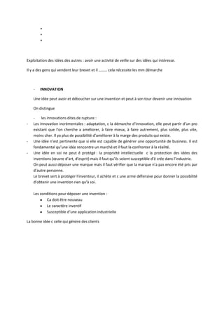 *
        *
        *



Exploitation des idées des autres : avoir une activité de veille sur des idées qui intéresse.

Il y a des gens qui vendent leur brevet et il ……… cela nécessite les mm démarche



    -   INNOVATION

    Une idée peut avoir et déboucher sur une invention et peut à son tour devenir une innovation

    On distingue

    -    les innovations dites de rupture :
-   Les innovation incrémentales : adaptation, c la démarche d’innovation, elle peut partir d’un pro
    existant que l’on cherche a améliorer, à faire mieux, à faire autrement, plus solide, plus vite,
    moins cher. Il ya plus de possibilité d’améliorer à la marge des produits qui existe.
-   Une idée n’est pertinente que si elle est capable de générer une opportunité de business. Il est
    fondamental qu’une idée rencontre un marché et il faut la confronter à la réalité.
-   Une idée en soi ne peut ê protégé : la propriété intellectuelle c la protection des idées des
    inventions (œuvre d’art, d’esprit) mais il faut qu’ils soient susceptible d’ê crée dans l’industrie.
    On peut aussi déposer une marque mais il faut vérifier que la marque n’a pas encore été pris par
    d’autre personne.
    Le brevet sert à protéger l’inventeur, il achète et c une arme défensive pour donner la possibilité
    d’obtenir une invention rien qu’à soi.

    Les conditions pour déposer une invention :
           Ca doit être nouveau
           Le caractère inventif
           Susceptible d’une application industrielle

La bonne idée c celle qui génère des clients
 