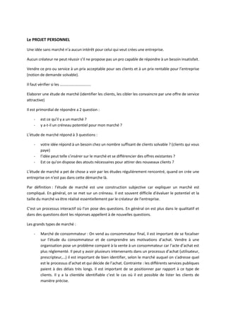 Le PROJET PERSONNEL

Une idée sans marché n’a aucun intérêt pour celui qui veut crées une entreprise.

Aucun créateur ne peut réussir s’il ne propose pas un pro capable de répondre à un besoin insatisfait.

Vendre ce pro ou service à un prix acceptable pour ses clients et à un prix rentable pour l’entreprise
(notion de demande solvable).

Il faut vérifier si les …………………………..

Elaborer une étude de marché (identifier les clients, les cibler les convaincre par une offre de service
attractive)

Il est primordial de répondre a 2 question :

    -   est ce qu’il y a un marché ?
    -   y a-t-il un créneau potentiel pour mon marché ?

L’étude de marché répond à 3 questions :

    -   votre idée répond à un besoin chez un nombre suffisant de clients solvable ? (clients qui vous
        paye)
    -   l’idée peut telle s’insérer sur le marché et se différencier des offres existantes ?
    -   Est ce qu’on dispose des atouts nécessaires pour attirer des nouveaux clients ?

L’étude de marché a pet de chose a voir par les études régulièrement rencontré, quand on crée une
entreprise on n’est pas dans cette démarche là.

Par définition : l’étude de marché est une construction subjective car expliquer un marché est
compliqué. En général, on se met sur un créneau. Il est souvent difficile d’évaluer le potentiel et la
taille du marché va être réalisé essentiellement par le créateur de l’entreprise.

C’est un processus interactif où l’on pose des questions. En général on est plus dans le qualitatif et
dans des questions dont les réponses appellent à de nouvelles questions.

Les grands types de marché :

    -   Marché de consommateur : On vend au consommateur final, il est important de se focaliser
        sur l’étude du consommateur et de comprendre ses motivations d’achat. Vendre à une
        organisation pose un problème comparé à la vente à un consommateur car l’acte d’achat est
        plus réglementé. Il peut y avoir plusieurs intervenants dans un processus d’achat (utilisateur,
        prescripteur,…) il est important de bien identifier, selon le marché auquel on s’adresse quel
        est le processus d’achat et qui décide de l’achat. Contrainte : les différents services publiques
        paient à des délais très longs. Il est important de se positionner par rapport à ce type de
        clients. Il y a la clientèle identifiable c’est le cas où il est possible de lister les clients de
        manière précise.
 