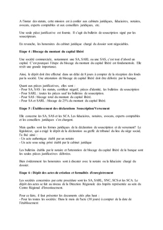 A l’instar des statuts, cette mission est à confier aux cabinets juridiques, fiduciaires, notaires,
avocats, experts comptables et aux conseillers juridiques, etc.
Une seule pièce justificative est fournie. Il s’agit du bulletin de souscription signé par les
souscripteurs.
En revanche, les honoraires du cabinet juridique chargé du dossier sont négociables.
Etape 4 : Blocage du montant du capital libéré
Une société commerciale, notamment une SA, SARL ou une SAS, c’est tout d’abord un
capital. C’est pourquoi l’étape du blocage du montant du capital libéré est fondamentale. Elle
revêt une grande importance.
Ainsi, le dépôt doit être effectué dans un délai de 8 jours à compter de la réception des fonds
par la société. Une attestation de blocage de capital libéré doit être délivrée par la banque.
Quant aux pièces justificatives, elles sont :
- Pour SA, SAS : les statuts, certificat négatif, pièces d'identité, les bulletins de souscription
- Pour SARL : toutes les pièces sauf les bulletins de souscription.
- Pour SAS : blocage total du montant du capital libéré.
- Pour SA et SARL : blocage de 25% du montant du capital libéré.
Etape 5 : Établissement des déclarations Souscription/Versement
Elle concerne les SA, SAS et les SCA. Les fiduciaires, notaires, avocats, experts comptables
et les conseillers juridiques s’en chargent.
Mais quelles sont les formes juridiques de la déclaration de souscription et de versement? Le
législateur, qui a exigé le dépôt de la déclaration au greffe de tribunal du lieu du siège social,
l’a fixé ainsi :
- Un acte authentique établi par un notaire
- Un acte sous seing privé établi par le cabinet juridique
Les bulletins établis par le notaire et l'attestation de blocage du capital libéré de la banque sont
les seules pièces justificatives délivrées.
Bien évidemment les honoraires sont à discuter avec le notaire ou la fiduciaire chargé du
dossier.
Etape 6 : Dépôt des actes de création et formalités d'enregistrement
Les sociétés concernées par cette procédure sont les SA, SARL, SNC, SCS et les SCA. Le
dépôt des actes se fait au niveau de la Direction Régionale des Impôts représentée au sein du
Centre Régional d'Investissement.
Pour ce faire, il faut présenter les documents cités plus haut :
- Pour les toutes les sociétés: Dans le mois de l'acte (30 jours) à compter de la date de
l’établissement
 