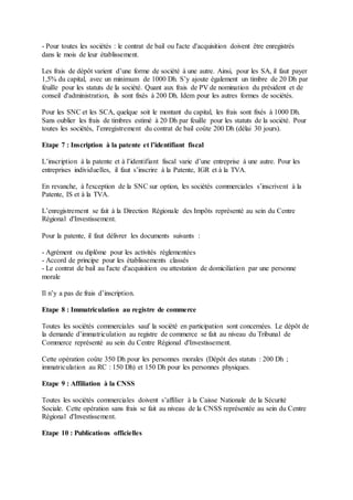 - Pour toutes les sociétés : le contrat de bail ou l'acte d'acquisition doivent être enregistrés
dans le mois de leur établissement.
Les frais de dépôt varient d’une forme de société à une autre. Ainsi, pour les SA, il faut payer
1,5% du capital, avec un minimum de 1000 Dh. S’y ajoute également un timbre de 20 Dh par
feuille pour les statuts de la société. Quant aux frais de PV de nomination du président et de
conseil d'administration, ils sont fixés à 200 Dh. Idem pour les autres formes de sociétés.
Pour les SNC et les SCA, quelque soit le montant du capital, les frais sont fixés à 1000 Dh.
Sans oublier les frais de timbres estimé à 20 Dh par feuille pour les statuts de la société. Pour
toutes les sociétés, l’enregistrement du contrat de bail coûte 200 Dh (délai 30 jours).
Etape 7 : Inscription à la patente et l’identifiant fiscal
L’inscription à la patente et à l’identifiant fiscal varie d’une entreprise à une autre. Pour les
entreprises individuelles, il faut s’inscrire à la Patente, IGR et à la TVA.
En revanche, à l'exception de la SNC sur option, les sociétés commerciales s’inscrivent à la
Patente, IS et à la TVA.
L’enregistrement se fait à la Direction Régionale des Impôts représenté au sein du Centre
Régional d'Investissement.
Pour la patente, il faut délivrer les documents suivants :
- Agrément ou diplôme pour les activités réglementées
- Accord de principe pour les établissements classés
- Le contrat de bail au l'acte d'acquisition ou attestation de domiciliation par une personne
morale
Il n’y a pas de frais d’inscription.
Etape 8 : Immatriculation au registre de commerce
Toutes les sociétés commerciales sauf la société en participation sont concernées. Le dépôt de
la demande d’immatriculation au registre de commerce se fait au niveau du Tribunal de
Commerce représenté au sein du Centre Régional d'Investissement.
Cette opération coûte 350 Dh pour les personnes morales (Dépôt des statuts : 200 Dh ;
immatriculation au RC : 150 Dh) et 150 Dh pour les personnes physiques.
Etape 9 : Affiliation à la CNSS
Toutes les sociétés commerciales doivent s’affilier à la Caisse Nationale de la Sécurité
Sociale. Cette opération sans frais se fait au niveau de la CNSS représentée au sein du Centre
Régional d'Investissement.
Etape 10 : Publications officielles
 