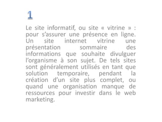 Le site informatif, ou site « vitrine » :
pour s’assurer une présence en ligne.
Un site internet vitrine une
présentation sommaire des
informations que souhaite divulguer
l’organisme à son sujet. De tels sites
sont généralement utilisés en tant que
solution temporaire, pendant la
création d’un site plus complet, ou
quand une organisation manque de
ressources pour investir dans le web
marketing.
 