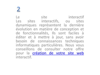 Le site interactif
Les sites interactifs, ou sites
dynamiques représentent la dernière
évolution en matière de conception et
de fonctionnalités, Ils sont faciles à
éditer et à mettre à jour, sans avoir
besoin de connaissances techniques
informatiques particulières. Nous vous
conseillons de consulter notre offre
pour la création de votre site web
interactif.
 