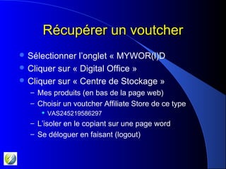 Récupérer un voutcherRécupérer un voutcher
 Sélectionner l’onglet « MYWOR(l)D
 Cliquer sur « Digital Office »
 Cliquer sur « Centre de Stockage »
– Mes produits (en bas de la page web)
– Choisir un voutcher Affiliate Store de ce type
 VAS245219586297
– L’isoler en le copiant sur une page word
– Se déloguer en faisant (logout)
 