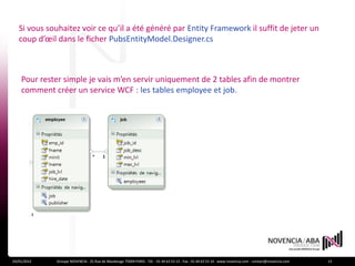 Si vous souhaitez voir ce qu’il a été généré par Entity Framework il suffit de jeter un
   coup d’œil dans le ficher PubsEntityModel.Designer.cs



    Pour rester simple je vais m’en servir uniquement de 2 tables afin de montrer
    comment créer un service WCF : les tables employee et job.




24/01/2012   Groupe NOVENCIA - 25 Rue de Maubeuge 75009 PARIS - Tél. : 01 44 63 53 13 - Fax : 01 44 63 53 14 - www.novencia.com - contact@novencia.com   13
 