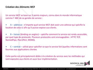 Création des éléments WCF


    Un service WCF se base sur 3 points majeurs, connu dans le monde informatique
    comme l’ ABC de ce gendre de service :

    •    A – addresse : n’importe quel service WCF doit avoir une adresse qui spécifie la
    location de celui-ci afin qu’il puisse expose aux clients.

    •    B – liaison (binding en anglais) – spécifie comment le service est rendu accessible,
    par quel type de protocole. Plusieurs protocoles sont envisageables : HTTP, TCP,
    NamedPipe, Peer2Perr, MSMQ.

    •    C – contrat – utilisé pour spécifier ce que le service fait (quelles informations sont
    fournies aux applications clientes

    Cette partie est principalement dédie à la création du service avec les méthodes qui
    sont exposées aux clients et aussi leur implémentation.



24/01/2012    Groupe NOVENCIA - 25 Rue de Maubeuge 75009 PARIS - Tél. : 01 44 63 53 13 - Fax : 01 44 63 53 14 - www.novencia.com - contact@novencia.com   14
 