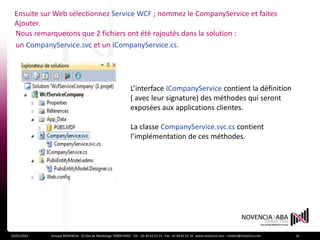 Ensuite sur Web sélectionnez Service WCF ; nommez le CompanyService et faites
 Ajouter.
 Nous remarquerons que 2 fichiers ont été rajoutés dans la solution :
 un CompanyService.svc et un ICompanyService.cs.




                                                                L’interface ICompanyService contient la définition
                                                                ( avec leur signature) des méthodes qui seront
                                                                exposées aux applications clientes.

                                                                La classe CompanyService.svc.cs contient
                                                                l’implémentation de ces méthodes.




24/01/2012   Groupe NOVENCIA - 25 Rue de Maubeuge 75009 PARIS - Tél. : 01 44 63 53 13 - Fax : 01 44 63 53 14 - www.novencia.com - contact@novencia.com   16
 