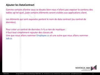 Ajouter les DataContract
    Comme certains d’entre vous se doutes bien nous n’allons pas exposer le contenu des
    tables sql tel quel, juste certains éléments seront visibles aux applications client.

    Les éléments qui sont exposées portent le nom de data contract (ou contrat de
    données).

    Pour créer un contrat de données il n’y a rien de mystique :
    il faut tout simplement rajouter des classes c#.
    Une que nous allons nommer Employee.cs et une autre que nous allons nommer
    Job.cs




24/01/2012   Groupe NOVENCIA - 25 Rue de Maubeuge 75009 PARIS - Tél. : 01 44 63 53 13 - Fax : 01 44 63 53 14 - www.novencia.com - contact@novencia.com   17
 