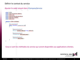 Définir le contrat du service

    Ajouter le code suivant dans ICompanyService




      Ceux-ci sont les méthodes du service qui seront disponible aux applications clientes.




24/01/2012     Groupe NOVENCIA - 25 Rue de Maubeuge 75009 PARIS - Tél. : 01 44 63 53 13 - Fax : 01 44 63 53 14 - www.novencia.com - contact@novencia.com   19
 