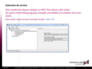Exécution du service
    Pour rendre les choses simples un WCF Test client a été utilisé.
    Un autre article beaucoup plus complet sera dédié à la création d’un vrai
    client.
    Pour tester notre service c’est bien simple : Ctrl + F5




24/01/2012    Groupe NOVENCIA - 25 Rue de Maubeuge 75009 PARIS - Tél. : 01 44 63 53 13 - Fax : 01 44 63 53 14 - www.novencia.com - contact@novencia.com   24
 