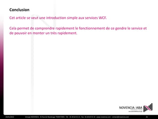 Conclusion
    Cet article se veut une introduction simple aux services WCF.

    Cela permet de comprendre rapidement le fonctionnement de ce gendre le service et
    de pouvoir en monter un très rapidement.




24/01/2012   Groupe NOVENCIA - 25 Rue de Maubeuge 75009 PARIS - Tél. : 01 44 63 53 13 - Fax : 01 44 63 53 14 - www.novencia.com - contact@novencia.com   26
 