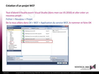 Création d’un projet WCF

    Tout d’abord il faudra ouvrir Visual Studio (dans mon cas VS 2010) et aller créer un
    nouveau projet :
    Fichier > Nouveau > Projet
    De la nous allons dans C# > WCF > Application du service WCF, le nommer et faire OK




24/01/2012   Groupe NOVENCIA - 25 Rue de Maubeuge 75009 PARIS - Tél. : 01 44 63 53 13 - Fax : 01 44 63 53 14 - www.novencia.com - contact@novencia.com   3
 