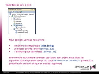 Regardons ce qu’il a créé :




             Nous pouvons voir que nous avons :

             •   le fichier de configuration (Web.config)
             •   une classe pour le service (Service1.svc)
             •    l’interface pour cette classe (IService1.cs)

             Pour montrer exactement comment ces classes sont créées nous allons les
             supprimer dans un premier temps. Du coup Service1.svc et IService1.cs partent à la
             poubelle (clic droit sur chaque et ensuite supprimer)


24/01/2012         Groupe NOVENCIA - 25 Rue de Maubeuge 75009 PARIS - Tél. : 01 44 63 53 13 - Fax : 01 44 63 53 14 - www.novencia.com - contact@novencia.com   4
 