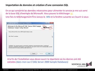 Importation de données et création d’une connexion SQL

    En ce qui concerne les données nécessaires pour alimenter le service je me suis servi
    de la base SQL d’exemple de Microsoft. Vous pouvez la télécharger ici.
    Une fois le téléchargement finis lancez-le .MSI et la fenêtre suivante va s’ouvrir à vous:




        A la fin de l’installation vous devez ouvrir le répertoire où les donnes ont été
        extraites (dans mon cas C:SQL Server 2000 Sample Databases)


24/01/2012      Groupe NOVENCIA - 25 Rue de Maubeuge 75009 PARIS - Tél. : 01 44 63 53 13 - Fax : 01 44 63 53 14 - www.novencia.com - contact@novencia.com   5
 