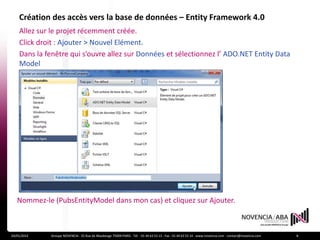 Création des accès vers la base de données – Entity Framework 4.0
    Allez sur le projet récemment créée.
    Click droit : Ajouter > Nouvel Elément.
    Dans la fenêtre qui s’ouvre allez sur Données et sélectionnez l’ ADO.NET Entity Data
    Model




   Nommez-le (PubsEntityModel dans mon cas) et cliquez sur Ajouter.



24/01/2012   Groupe NOVENCIA - 25 Rue de Maubeuge 75009 PARIS - Tél. : 01 44 63 53 13 - Fax : 01 44 63 53 14 - www.novencia.com - contact@novencia.com   8
 