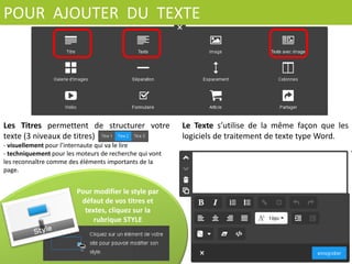 Ø  	
   Une	
   page	
   de	
   site	
   Jimdo	
   est	
   composée	
  
d’une	
  succession	
  d’éléments.	
  Chaque	
  élément	
  
est	
  indépendant	
  
Ø  	
   A	
   tout	
   moment	
   vous	
   pouvez	
   modiﬁer,	
  
déplacer	
   ou	
   supprimer	
   un	
   élément	
   dans	
   la	
  
page	
  
	
  
Ø 	
  Chaque	
  élément	
  peut	
  être	
  dupliqué	
  mais	
  la	
  
duplicaCon	
   d’une	
   page	
   enCère	
   n’est	
  
disponible	
  qu’en	
  version	
  pro	
  
Ø  	
   Toutes	
   les	
   mises	
   à	
   jour	
   se	
   font	
  
instantanément	
   dès	
   que	
   vous	
   cliquez	
   sur	
  
Enregistrer	
  
Ø 	
  Pour	
  ajouter	
  du	
  contenu	
  dans	
  une	
  nouvelle	
  
page,	
  cliquez	
  sur	
  	
  
 