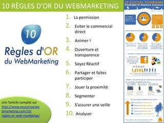 10	
  RÈGLES	
  D’OR	
  DU	
  WEBMARKETING	
  
1.  La	
  permission	
  
2.  Eviter	
  le	
  commercial	
  
direct	
  
3.  Animer	
  !	
  
4.  Ouverture	
  et	
  
transparence	
  
5.  Soyez	
  RéacCf	
  
6.  Partager	
  et	
  faites	
  
parCciper	
  
7.  Jouer	
  la	
  proximité	
  
8.  Segmenter	
  
9.  S’assurer	
  une	
  veille	
  
10. 	
  Analyser	
  
Lire	
  l’arCcle	
  complet	
  sur	
  
hfp://
www.reussirsonwebmark
eCng.com/10-­‐regles-­‐or-­‐
web-­‐markeCng/	
  	
  
 
