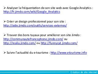 Ø 	
  Analyser	
  la	
  fréquentaCon	
  de	
  son	
  site	
  web	
  avec	
  Google	
  AnalyCcs	
  :	
  
hfp://fr.jimdo.com/wiki/Google_AnalyCcs	
  
Ø 	
  Créer	
  un	
  design	
  professionnel	
  pour	
  son	
  site	
  :	
  
hfp://aide.jimdo.com/ouCls/services-­‐externes/	
  
Ø 	
  Trouver	
  des	
  bons	
  tuyaux	
  pour	
  améliorer	
  son	
  site	
  Jimdo	
  :	
  
hfp://communautefrancophone.jimdo.com/	
  ou	
  
hfp://realia.jimdo.com/	
  ou	
  hfp://funnycat.jimdo.com/	
  
Ø 	
  Suivre	
  l’actualité	
  du	
  e-­‐tourisme	
  :	
  hfp://www.etourisme.info	
  	
  
CréaCon	
  de	
  site	
  internet	
  
 