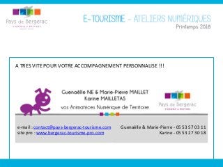  
e-­‐mail	
  :	
  contact@pays-­‐bergerac-­‐tourisme.com	
  
site	
  pro	
  :	
  www.bergerac-­‐tourisme-­‐pro.com	
  
	
  
	
  
Guenaëlle	
  &	
  Marie-­‐Pierre	
  -­‐	
  05	
  53	
  57	
  03	
  11	
  
Karine	
  -­‐	
  05	
  53	
  27	
  30	
  18	
  
	
  
A	
  TRES	
  VITE	
  POUR	
  VOTRE	
  ACCOMPAGNEMENT	
  PERSONNALISE	
  !!!	
  
 