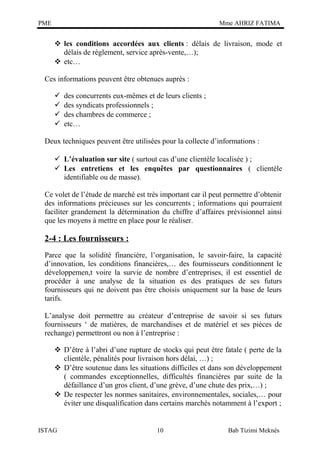 PME

Mme AHRIZ FATIMA

 les conditions accordées aux clients : délais de livraison, mode et
délais de règlement, service après-vente,…);
 etc…
Ces informations peuvent être obtenues auprès :





des concurrents eux-mêmes et de leurs clients ;
des syndicats professionnels ;
des chambres de commerce ;
etc…

Deux techniques peuvent être utilisées pour la collecte d’informations :
 L’évaluation sur site ( surtout cas d’une clientèle localisée ) ;
 Les entretiens et les enquêtes par questionnaires ( clientèle
identifiable ou de masse).
Ce volet de l’étude de marché est très important car il peut permettre d’obtenir
des informations précieuses sur les concurrents ; informations qui pourraient
faciliter grandement la détermination du chiffre d’affaires prévisionnel ainsi
que les moyens à mettre en place pour le réaliser.

2-4 : Les fournisseurs :
Parce que la solidité financière, l’organisation, le savoir-faire, la capacité
d’innovation, les conditions financières,… des fournisseurs conditionnent le
développemen,t voire la survie de nombre d’entreprises, il est essentiel de
procéder à une analyse de la situation es des pratiques de ses futurs
fournisseurs qui ne doivent pas être choisis uniquement sur la base de leurs
tarifs.
L’analyse doit permettre au créateur d’entreprise de savoir si ses futurs
fournisseurs ‘ de matières, de marchandises et de matériel et ses pièces de
rechange) permettront ou non à l’entreprise :
 D’être à l’abri d’une rupture de stocks qui peut être fatale ( perte de la
clientèle, pénalités pour livraison hors délai, …) ;
 D’être soutenue dans les situations difficiles et dans son développement
( commandes exceptionnelles, difficultés financières par suite de la
défaillance d’un gros client, d’une grève, d’une chute des prix,…) ;
 De respecter les normes sanitaires, environnementales, sociales,… pour
éviter une disqualification dans certains marchés notamment à l’export ;

ISTAG

10

Bab Tizimi Meknès

 