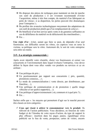 PME

Mme AHRIZ FATIMA

 De disposer des pièces de rechanges pour maintenir en état de marche
son outil de production ( il est vivement recommandé d’éviter
l’acquisition, même à très bon compte, du matériel d’un fabriquant en
perte de vitesse ; à sa disparition, les pertes peuvent être dramatiques
pour l’entreprise ) ;
 De profiter des avancées technologiques moyennant des adaptations de
son outil de production plutôt que d’un remplacement de celui-ci ;
 De bénéficier d’un bon service après vente et de garanties suffisantes en
cas de défaillance du matériel ou de défectuosité des marchandises ;
 Etc…
Une règle d’or : éviter, autant que faire se peut, de dépendre d’un seul
fournisseur, ses difficultés seront les vôtres, ses caprices vous en serez la
victime, sa politique sera la vôtre. Autrement dit, le sort de votre entreprise
sera entre ses mains.

2-5 : La stratégie commerciale :
Après avoir identifié votre clientèle, choisi vos fournisseurs et cerner vos
concurrents et l’environnement dans lequel évoluera l’entreprise, vous devez
définir la façon dont vous allez vendre vos produits ou services et ce en
arrêtant :
 Une politique de prix ;
 Un positionnement par rapport aux concurrents ( prix, quantité,
prestations connexes,…) ;
 Le mode de commercialisation ( vente directe, par distributeurs, par
franchise,…);
 Une politique de communication et de promotion ( quelle image
véhiculer et sur quel(s) support(s),…);
 Une politique d’approvisionnement ( où, comment et à quel prix ?) ;
 Etc…
Sachez enfin que « les moyens qui permettent d’agir sur le marché peuvent
être classés en trois catégories :
 Ceux qui visent à attirer le consommateur vers le produit. Ils
relèvent de l’action publicitaire. Vous déciderez, en fonction de votre
budget et de l’étendue de votre rayon d’action, du type de support le
plus efficace : insertion dans les pages jaunes, signalétique et/ou
publicité sur le lieu de vente, prospectus, cartes de visites, encarts

ISTAG

11

Bab Tizimi Meknès

 