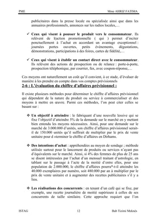 PME

Mme AHRIZ FATIMA

publicitaires dans la presse locale ou spécialisée ainsi que dans les
annuaires professionnels, annonces sur les radios locales,…
 Ceux qui visent à pousser le produit vers le consommateur. Ils
relèvent de l(action promotionnelle ( qui ) permet d’inciter
ponctuellement à l’achat en accordant un avantage exceptionnel :
journées portes ouvertes, petits événements, dégustations,
démonstrations, participations à des foires, cartes de fidélité,…
 Ceux qui visent à établir un contact direct avec le consommateur.
Ils relèvent des actions de prospection ou de relance : porte-à-porte,
prospection téléphonique, par courrier, fax, avec coupon-réponse,…
Ces moyens ont naturellement un coût qu’il convient, à ce stade, d’évaluer de
manière à les prendre en compte dans vos comptes prévisionnels

2-6 : L’évaluation du chiffre d’affaires prévisionnel :
Il existe plusieurs méthodes pour déterminer le chiffre d’affaires prévisionnel
qui dépendent de la nature du produit ou service à commercialiser et des
moyens à mettre en œuvre. Parmi ces méthodes, l’on peut citer celles se
basant sur :
 Un objectif à atteindre : le fabriquant d’une nouvelle lessive qui se
fixe l’objectif d’atteindre 5% de la demande sur le marché en y mettant
bien entendu les moyens nécessaires. Ainsi, pour une demande sur le
marché de 3.000.000 d’unités, son chiffre d’affaires prévisionnel seraitil de 150.000 unités qu’il suffirait de multiplier par le prix de vente
unitaire pour d »terminer le chiffre d’affaires en Dirhams.
 Des intentions d’achat : appréhendées au moyen de sondage ; méthode
utilisée surtout pour le lancement de produits ou services n’ayant pas
d’équivalents sur le marché. Ainsi, si 4% des femmes de plus de 25 ans
se disent intéressées par l’achat d’un mensuel traitant d’astrologie, en
tablant sur le passage à l’acte de la moitié d’entre elles, pour une
population de 2.000.000, le chiffre d’affaires pourra*-t-il atteindre les
40.000 exemplaires par numéro, soit 480.000 par an à multiplier par le
prix de vente unitaire et à augmenter des recettes publicitaires s’il y a
lieu.
 Les réalisations des concurrents : en tenant d’un café qui se fixe, par
exemple, une recette journalière de moitié supérieure à celles de ses
concurrents de taille similaire. Cette approche requiert que l’on

ISTAG

12

Bab Tizimi Meknès

 