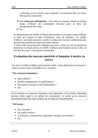 PME

Mme AHRIZ FATIMA

s’interroge sur les raisons pour lesquelles l’on pourrait faire au moins
bien que les concurrents.
 Les ventes par anticipation : c’est à dire en essayant, durant un certain
temps, d’obtenir des commandes d’avance pour en faire des
extrapolations de ventes.
 Etc…
La détermination du chiffre d’affaires prévisionnel est la partie la plus difficile
et celle qui requiert le plus d’attention, voire de prudence. Un chiffre
d’affaires surévalué poussera à mettre en place des moyens surdimensionnés
qui pourrant plomber le projet des années durant.
A noter enfin qu’aucune des méthodes que nous venons de voir ne permet de
déterminer de façon précise le chiffre d’affaires prévisionnel ;celui-ci doit, en
tout état de cause, vous paraître raisonnable.

Evaluation des moyens matériels et humains à mettre en
œuvre
Une fois le chiffre d’affaires prévisionnel arrêté, il faut déterminer les moyens à
mettre en œuvre pour l’atteindre et ce, en terme :
* De ressources humaines :
•
•
•
•

Quel effectif ?
Quelles compétences ou qualifications ?
Pour quel (s) niveau (x) de rémunération ?
Etc

Si les besoins en ressources humaines sont importants et les profits recherchés
pointus, faîtes appel à un cabinet de recrutement ; et sachez qu’un mauvais
recrutement peut être aussi coûteux qu’un mauvais investissement.
* De locaux :
•
•
•
•

ISTAG

Où s’installer ?
Sur quelle surface ?
A quel prix ( construction, acquisition, leasing, ou location) ?
Etc.

13

Bab Tizimi Meknès

 