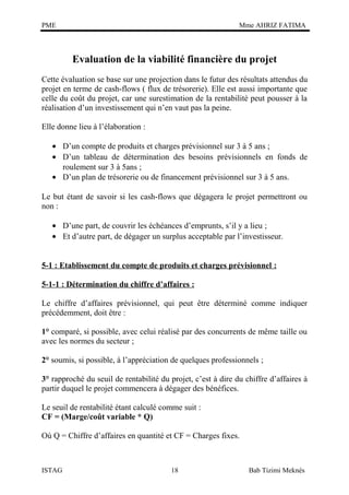 PME

Mme AHRIZ FATIMA

Evaluation de la viabilité financière du projet
Cette évaluation se base sur une projection dans le futur des résultats attendus du
projet en terme de cash-flows ( flux de trésorerie). Elle est aussi importante que
celle du coût du projet, car une surestimation de la rentabilité peut pousser à la
réalisation d’un investissement qui n’en vaut pas la peine.
Elle donne lieu à l’élaboration :
• D’un compte de produits et charges prévisionnel sur 3 à 5 ans ;
• D’un tableau de détermination des besoins prévisionnels en fonds de
roulement sur 3 à 5ans ;
• D’un plan de trésorerie ou de financement prévisionnel sur 3 à 5 ans.
Le but étant de savoir si les cash-flows que dégagera le projet permettront ou
non :
• D’une part, de couvrir les échéances d’emprunts, s’il y a lieu ;
• Et d’autre part, de dégager un surplus acceptable par l’investisseur.
5-1 : Etablissement du compte de produits et charges prévisionnel :
5-1-1 : Détermination du chiffre d’affaires :
Le chiffre d’affaires prévisionnel, qui peut être déterminé comme indiquer
précédemment, doit être :
1° comparé, si possible, avec celui réalisé par des concurrents de même taille ou
avec les normes du secteur ;
2° soumis, si possible, à l’appréciation de quelques professionnels ;
3° rapproché du seuil de rentabilité du projet, c’est à dire du chiffre d’affaires à
partir duquel le projet commencera à dégager des bénéfices.
Le seuil de rentabilité étant calculé comme suit :
CF = (Marge/coût variable * Q)
Où Q = Chiffre d’affaires en quantité et CF = Charges fixes.

ISTAG

18

Bab Tizimi Meknès

 