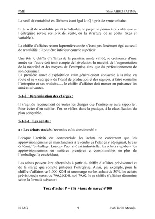 PME

Mme AHRIZ FATIMA

Le seuil de rentabilité en Dirhams étant égal à : Q * prix de vente unitaire.
Si le seuil de rentabilité paraît irréalisable, le projet ne pourra être viable que si
l’entreprise revoie ses prix de vente, ou la structure de se coûts (fixes et
variables).
Le chiffre d’affaires retenu la première année n’étant pas forcément égal au seuil
de rentabilité ; il peut être inférieur comme supérieur.
Une fois le chiffre d’affaires de la première année validé, se croissance d’une
année sur l’autre doit tenir compte de l’évolution du marché, de l’augmentation
de la notoriété et des moyens de l’entreprise ainsi que du perfectionnement de
son personnel.
La première année d’exploitation étant généralement consacrée à la mise en
route et au « cadrage » de l’outil de production et des équipes, à faire connaître
l’entreprise et ses produits,…, le chiffre d’affaires doit monter en puissance les
années suivantes.
5-1-2 : Détermination des charges :
Il s’agit du recensement de toutes les charges que l’entreprise aura supporter.
Pour éviter d’en oublier, l’on se réfère, dans la pratique, à la classification du
plan comptable.
5-1-2-1 : Les achats :
a : Les achats stockés (revendus et/ou consommés) :
Lorsque l’activité est commerciale, les achats ne concernent que les
approvisionnements en marchandises à revendre en l’état en y adjoignant, le cas
échéant, l’emballage. Lorsque l’activité est industrielle, les achats englobent les
approvisionnements en matières premières et consommables en plus de
l’emballage, le cas échéant.
Les achats peuvent être déterminés à partir du chiffre d’affaires prévisionnel et
de la marge que compte pratiquer l’entreprise. Ainsi, par exemple, pour le
chiffre d’affaires de 1.000 KDH et une marge sur les achats de 30%, les achats
prévisionnels seront de 796,2 KDH, soit 79,62 % du chiffre d’affaires déterminé
selon la formule suivante :
Taux d’achat P = (1/(1+taux de marge))*100

ISTAG

19

Bab Tizimi Meknès

 