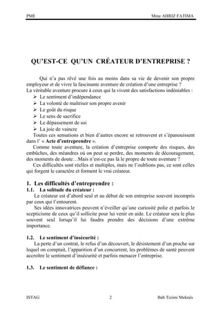 PME

Mme AHRIZ FATIMA

QU’EST-CE QU’UN CRÉATEUR D’ENTREPRISE ?
Qui n’a pas rêvé une fois au moins dans sa vie de devenir son propre
employeur et de vivre la fascinante aventure de création d’une entreprise ?
La véritable aventure procure à ceux qui la vivent des satisfactions indéniables :
 Le sentiment d’indépendance
 La volonté de maîtriser son propre avenir
 Le goût du risque
 Le sens de sacrifice
 Le dépassement de soi
 La joie de vaincre
Toutes ces sensations et bien d’autres encore se retrouvent et s’épanouissent
dans l’ « Acte d’entreprendre ».
Comme toute aventure, la création d’entreprise comporte des risques, des
embûches, des méandres où on peut se perdre, des moments de découragement,
des moments de doute…Mais n’est-ce pas là le propre de toute aventure ?
Ces difficultés sont réelles et multiples, mais ne l’oublions pas, ce sont celles
qui forgent le caractère et forment le vrai créateur.

1. Les difficultés d’entreprendre :
1.1.

La solitude du créateur :
Le créateur est d’abord seul et au début de son entreprise souvent incompris
par ceux qui l’entourent.
Ses idées innovatrices peuvent n’éveiller qu’une curiosité polie et parfois le
scepticisme de ceux qu’il sollicite pour lui venir en aide. Le créateur sera le plus
souvent seul lorsqu’il lui faudra prendre des décisions d’une extrême
importance.
1.2.

Le sentiment d’insécurité :
La perte d’un contrat, le refus d’un découvert, le désistement d’un proche sur
lequel on comptait, l’apparition d’un concurrent, les problèmes de santé peuvent
accroître le sentiment d’insécurité et parfois menacer l’entreprise.
1.3.

ISTAG

Le sentiment de défiance :

2

Bab Tizimi Meknès

 