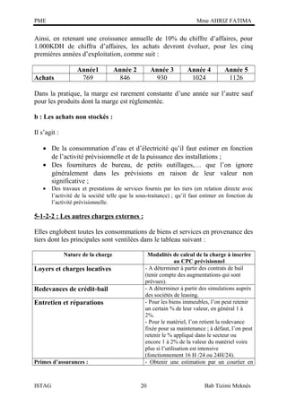 PME

Mme AHRIZ FATIMA

Ainsi, en retenant une croissance annuelle de 10% du chiffre d’affaires, pour
1.000KDH de chiffra d’affaires, les achats devront évoluer, pour les cinq
premières années d’exploitation, comme suit :
Achats

Année1
769

Année 2
846

Année 3
930

Année 4
1024

Année 5
1126

Dans la pratique, la marge est rarement constante d’une année sur l’autre sauf
pour les produits dont la marge est réglementée.
b : Les achats non stockés :
Il s’agit :
• De la consommation d’eau et d’électricité qu’il faut estimer en fonction
de l’activité prévisionnelle et de la puissance des installations ;
• Des fournitures de bureau, de petits outillages,… que l’on ignore
généralement dans les prévisions en raison de leur valeur non
significative ;
•

Des travaux et prestations de services fournis par les tiers (en relation directe avec
l’activité de la société telle que la sous-traitance) ; qu’il faut estimer en fonction de
l’activité prévisionnelle.

5-1-2-2 : Les autres charges externes :
Elles englobent toutes les consommations de biens et services en provenance des
tiers dont les principales sont ventilées dans le tableau suivant :
Nature de la charge

Loyers et charges locatives
Redevances de crédit-bail
Entretien et réparations

Primes d’assurances :

ISTAG

Modalités de calcul de la charge à inscrire
au CPC prévisionnel
- A déterminer à partir des contrats de bail
(tenir compte des augmentations qui sont
prévues).
- A déterminer à partir des simulations auprès
des sociétés de leasing.
- Pour les biens immeubles, l’on peut retenir
un certain % de leur valeur, en général 1 à
2%.
- Pour le matériel, l’on retient la redevance
fixée pour sa maintenance ; à défaut, l’on peut
retenir le % appliqué dans le secteur ou
encore 1 à 2% de la valeur du matériel voire
plus si l’utilisation est intensive
(fonctionnement 16 H /24 ou 24H/24).
- Obtenir une estimation par un courtier en

20

Bab Tizimi Meknès

 